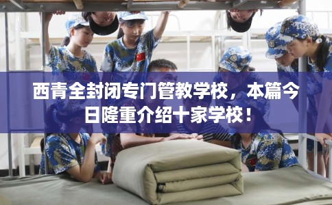 西青全封闭专门管教学校，本篇今日隆重介绍十家学校！