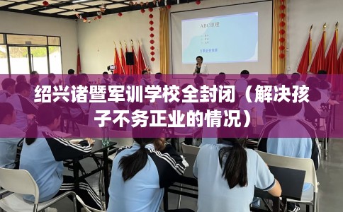 绍兴诸暨军训学校全封闭（解决孩子不务正业的情况）