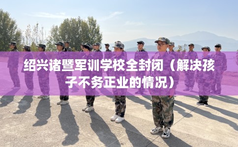 绍兴诸暨军训学校全封闭（解决孩子不务正业的情况）