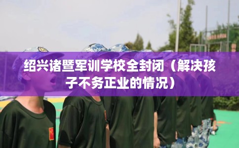 绍兴诸暨军训学校全封闭（解决孩子不务正业的情况）