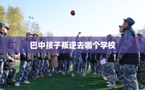 巴中孩子叛逆去哪个学校