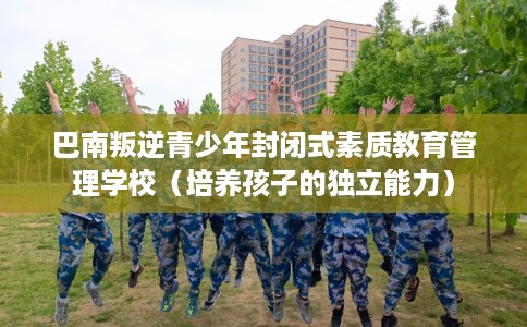 巴南叛逆青少年封闭式素质教育管理学校（培养孩子的独立能力）