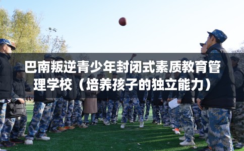 巴南叛逆青少年封闭式素质教育管理学校（培养孩子的独立能力）