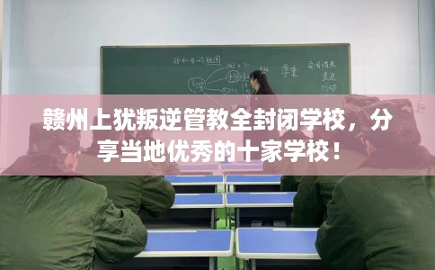 赣州上犹叛逆管教全封闭学校，分享当地优秀的十家学校！