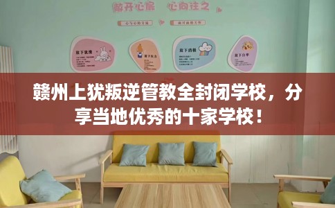 赣州上犹叛逆管教全封闭学校，分享当地优秀的十家学校！