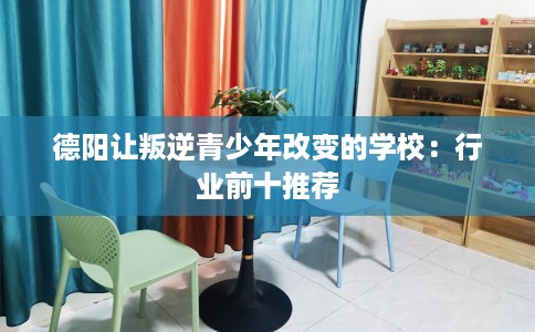 德阳让叛逆青少年改变的学校：行业前十推荐