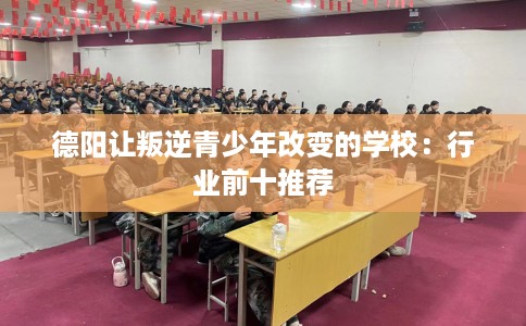德阳让叛逆青少年改变的学校：行业前十推荐