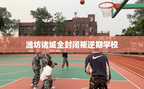 潍坊诸城全封闭叛逆期学校