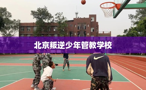 北京叛逆少年管教学校