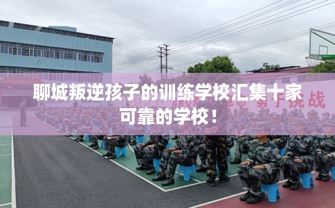 聊城叛逆孩子的训练学校汇集十家可靠的学校！