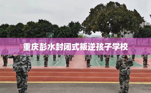重庆彭水封闭式叛逆孩子学校