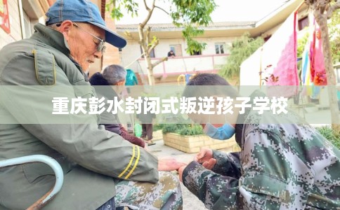 重庆彭水封闭式叛逆孩子学校
