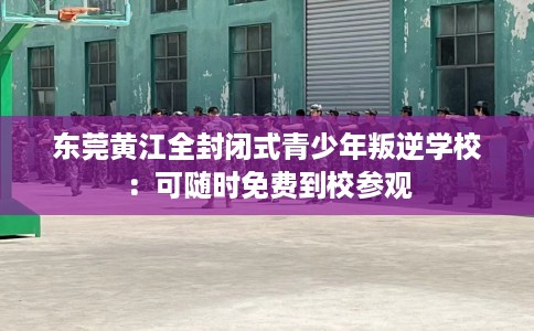东莞黄江全封闭式青少年叛逆学校：可随时免费到校参观