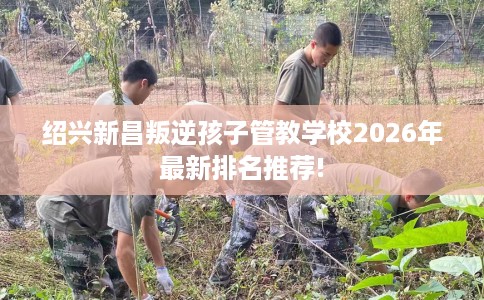 绍兴新昌叛逆孩子管教学校2026年最新排名推荐!