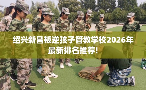 绍兴新昌叛逆孩子管教学校2026年最新排名推荐!
