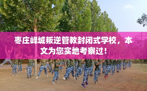 枣庄峄城叛逆管教封闭式学校，本文为您实地考察过！