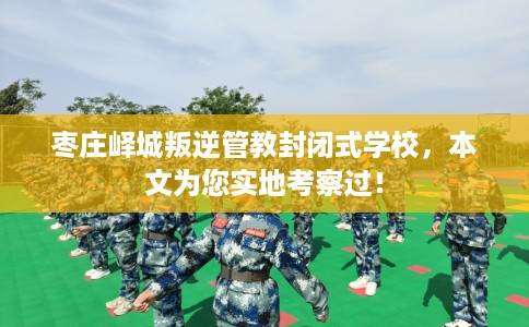 枣庄峄城叛逆管教封闭式学校，本文为您实地考察过！