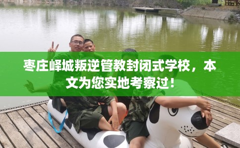 枣庄峄城叛逆管教封闭式学校，本文为您实地考察过！