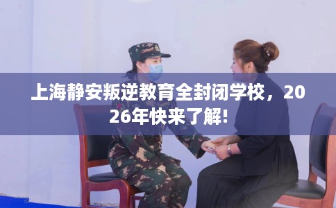 上海静安叛逆教育全封闭学校，2026年快来了解!