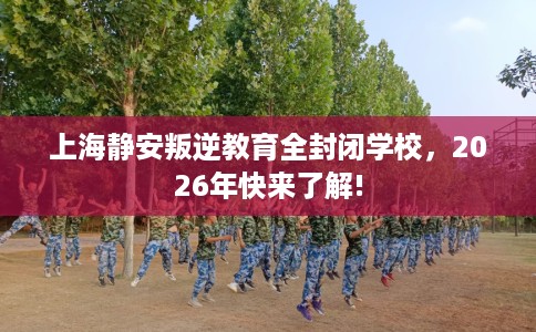 上海静安叛逆教育全封闭学校，2026年快来了解!