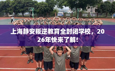 上海静安叛逆教育全封闭学校，2026年快来了解!
