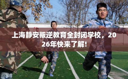 上海静安叛逆教育全封闭学校，2026年快来了解!