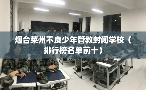 烟台莱州不良少年管教封闭学校（排行榜名单前十）
