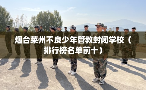 烟台莱州不良少年管教封闭学校（排行榜名单前十）