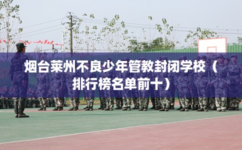 烟台莱州不良少年管教封闭学校（排行榜名单前十）