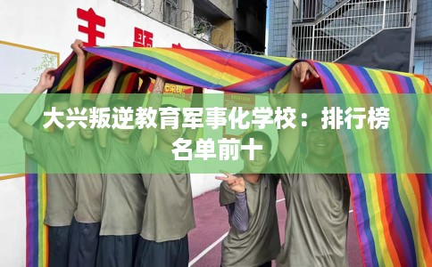 大兴叛逆教育军事化学校：排行榜名单前十
