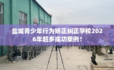 盐城青少年行为矫正纠正学校2026年超多成功案例！