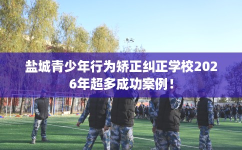 盐城青少年行为矫正纠正学校2026年超多成功案例！
