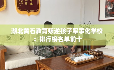 湖北黄石教育叛逆孩子军事化学校：排行榜名单前十