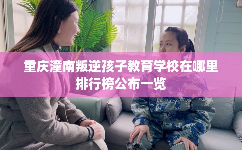 重庆潼南叛逆孩子教育学校在哪里排行榜公布一览