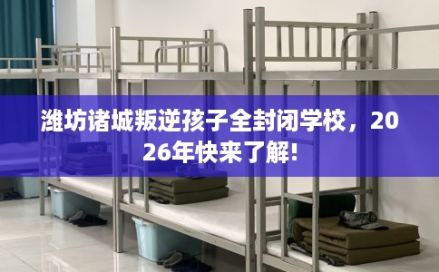 潍坊诸城叛逆孩子全封闭学校，2026年快来了解!