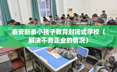 泰安新泰小孩子教育封闭式学校（解决不务正业的情况）