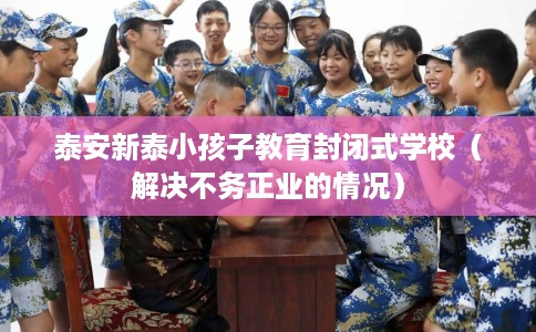 泰安新泰小孩子教育封闭式学校（解决不务正业的情况）