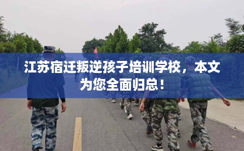 江苏宿迁叛逆孩子培训学校，本文为您全面归总！