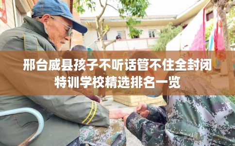 邢台威县孩子不听话管不住全封闭特训学校精选排名一览