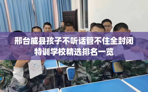 邢台威县孩子不听话管不住全封闭特训学校精选排名一览
