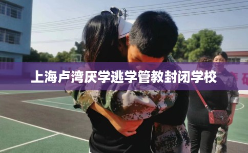 上海卢湾厌学逃学管教封闭学校