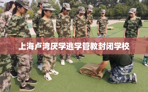 上海卢湾厌学逃学管教封闭学校