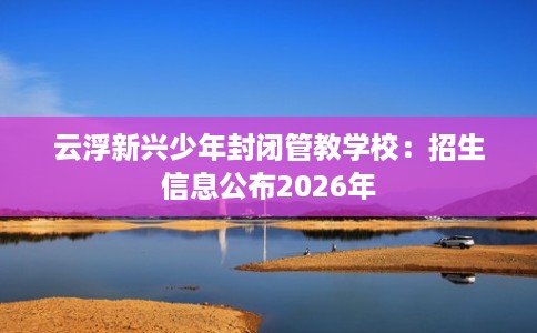 云浮新兴少年封闭管教学校：招生信息公布2026年