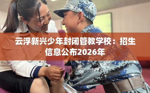 云浮新兴少年封闭管教学校：招生信息公布2026年