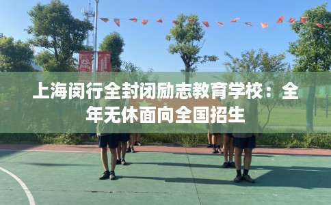 上海闵行全封闭励志教育学校：全年无休面向全国招生