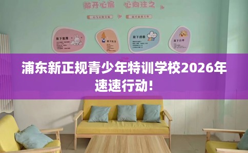 浦东新正规青少年特训学校2026年速速行动!