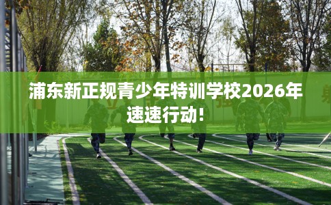 浦东新正规青少年特训学校2026年速速行动!