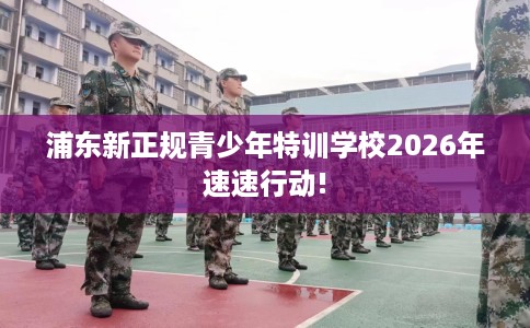 浦东新正规青少年特训学校2026年速速行动!