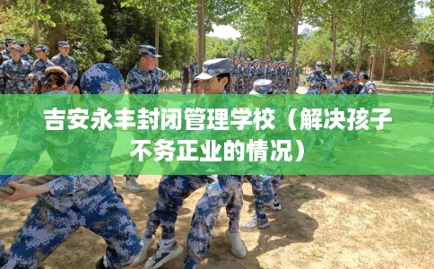 吉安永丰封闭管理学校（解决孩子不务正业的情况）