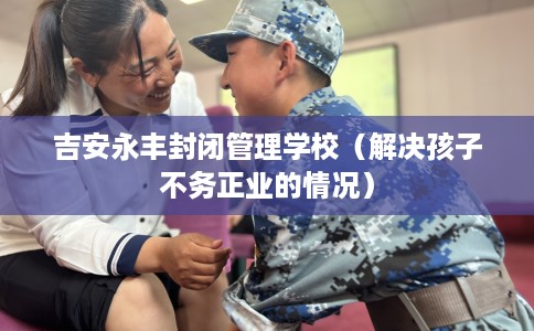 吉安永丰封闭管理学校（解决孩子不务正业的情况）